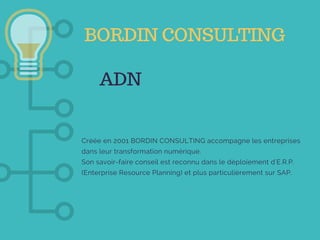 ADN
Créée en 2001 BORDIN CONSULTING accompagne les entreprises
dans leur transformation numérique.
Son savoir-faire conseil est reconnu dans le déploiement d'E.R.P.
(Enterprise Resource Planning) et plus particulièrement sur SAP. 
BORDIN CONSULTING
 