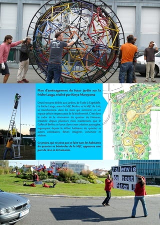 Plan d’aménagement du futur jardin sur la
friche Lauga,réalisé par Kinya Maruyama
Deux hectares dédiés aux jardins, de l'utile à l'agréable.
La friche Lauga, entre la MJC Berlioz et la MJC du Laü,
se transformera, dans les mois qui viennent, en un
espace urbain respectueux de la biodiversité. C'est dans
le cadre de la rénovation du quartier du Hameau,
entamée depuis plusieurs mois maintenant, que le
Collectif Berlioz se lance dans cette création paysagère,
regroupant depuis le début habitants du quartier et
autres volontaires. Rêver, imaginer, concevoir et
réaliser.
Ce projet, qui ne peut pas se faire sans les habitants
du quartier et bénévoles de la MJC, apportera une
part derêve etdefantaisie.
 