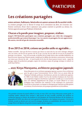 PARTICIPER
Les créations partagées
entre artistes, habitants,bénévoleset autres acteursde la sociétécivile.
La création partagée c’est se donner le temps de la stimulation du désir, de s’inventer une
histoire commune, d’oser rêver à plusieurs sans jamais vraiment se prendre au sérieux. Ici,
l’artisteapprendautant quel’habitant, le bénévole.
Chacun a la parole pour imaginer, proposer, réaliser.
Jusqu’à 350 bénévoles participent aux créations partagées aux côtés des compagnies
professionnelles qui restent là presque 1 an. Les savoirs se partagent, les uns apprennent
des autres, rien de tel que de construire ensemble.
 en 2013et 2014, créonsun jardinutile et agréable...
Habiter ensemble… faire que des liens se tissent, que chacun se sente chez lui, ose sortir, échanger, dialoguer
avec son voisin, soit fier de son quartier, fier de ce qui y est fait, fier du cadre de vie qui lui est proposé et
participe à son devenir… Face à la succursale, en bordure de la Coulée Verte et des nouvelles habitations, un
bout de terrain, façonné par l’histoire passée, modelé par les déblais des dernières constructions, réinvesti par
une nature qui a horreur du vide … ici sera le jardin où le rêve de chacun pourra trouver racine… espace de
passage, espace de productions partagées, espace de rencontres, espace de partage artistique et culturel, un
jardinfaçon Berlioz…
... avec Kinya Maruyama, architecte-paysagiste japonais
Kinya Maruyama est un architecte paysagiste japonais soucieux d'une architecture
pour les gens et pour l'environnement. Né en 1939, il est un ancien élève de
Takamasa Yoshisaka, professeur d’architecture, pionnier du modernisme japonais.
En 1969, il crée l’Atelier mobile. Il est l’un des membres fondateurs du Team Zoo,
une coopérative d’agences d’architectes à géométrie variable qui se reconnaissent
dans une méthode d’appréhension des projets, un travail collectif et un souci
écologique dans l’utilisation des matériaux et des techniques de construction.
S’associant sur des projets, ces équipes se distinguent par l’attention qu’elles portent
au contexte, àl’environnement,auxpratiques quotidienneset àlatradition.
Une première rencontre de travail collectif a eu lieu en mars 2013, avec Kinya Maruyama comme guide. Ce
workshop (atelier collectif) d’une semaine a déjà permis de faire travailler ensemble des étudiants en
architecture japonais et chinois, des étudiants en arts plastiques de l’Université Bordeaux III, des étudiants en
géographie de l’UPPA, des élèves du Lycée agricole de Montardon et des habitants du quartier. A la fin de la
semaine, un plan se dessine avec une zone de montagne, de plaine, un amphithéâtre, des maisons de thé, un
potagerfleurietdelégumes,desgrottesetautresespacesdejeuxoriginaux...
 