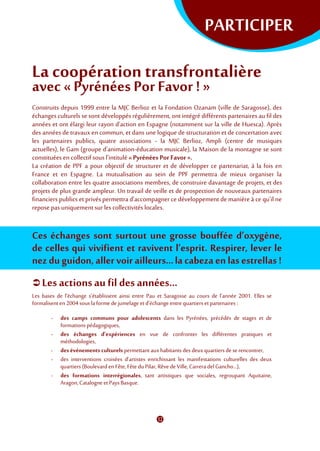 PARTICIPER
La coopération transfrontalière
avec «Pyrénées PorFavor ! »
Construits depuis 1999 entre la MJC Berlioz et la Fondation Ozanam (ville de Saragosse), des
échanges culturels se sont développés régulièrement, ont intégré différents partenaires au fil des
années et ont élargi leur rayon d’action en Espagne (notamment sur la ville de Huesca). Après
des années de travaux en commun, et dans une logique de structuration et de concertation avec
les partenaires publics, quatre associations - la MJC Berlioz, Ampli (centre de musiques
actuelles), le Gam (groupe d'animation-éducation musicale), la Maison de la montagne se sont
constituées en collectif sous l'intitulé «Pyrénées Por Favor ».
La création de PPF a pour objectif de structurer et de développer ce partenariat, à la fois en
France et en Espagne. La mutualisation au sein de PPF permettra de mieux organiser la
collaboration entre les quatre associations membres, de construire davantage de projets, et des
projets de plus grande ampleur. Un travail de veille et de prospection de nouveaux partenaires
financiers publics et privés permettra d’accompagner ce développement de manière à ce qu’il ne
repose pas uniquement sur les collectivités locales.
Ces échanges sont surtout une grosse bouffée d’oxygène,
de celles qui vivifient et ravivent l’esprit. Respirer, lever le
nez du guidon, aller voir ailleurs...la cabeza en las estrellas !
 Les actionsau fil des années...
Les bases de l’échange s’établissent ainsi entre Pau et Saragosse au cours de l’année 2001. Elles se
formalisent en 2004sous laforme de jumelage etd’échange entre quartiers etpartenaires :
- des camps communs pour adolescents dans les Pyrénées, précédés de stages et de
formationspédagogiques,
- des échanges d’expériences en vue de confronter les différentes pratiques et
méthodologies,
- des événements culturels permettantauxhabitants des deux quartiersdese rencontrer,
- des interventions croisées d’artistes enrichissant les manifestations culturelles des deux
quartiers (Boulevard en Fête, Fête duPilar, Rêve de Ville, CarreradelGancho…),
- des formations interrégionales, tant artistiques que sociales, regroupant Aquitaine,
Aragon,Catalogneet Pays Basque.
 