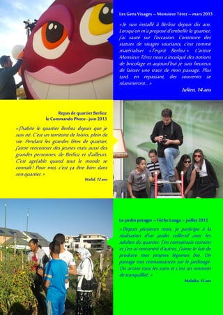 «J’habite le quartier Berlioz depuis que je
suis né. C’est un territoire de loisirs, plein de
vie. Pendant les grandes fêtes de quartier,
j’aime rencontrer des jeunes mais aussi des
grandes personnes, de Berlioz et d’ailleurs.
C’est agréable quand tout le monde se
connaît! Pour moi, c’est ça être bien dans
sonquartier.»
Walid,12ans
Repas de quartier Berlioz
leCommandoPhoto - juin 2013
«Je suis installé à Berlioz depuis dix ans.
Lorsqu’on m’aproposéd’embellir lequartier,
j’ai sauté sur l’occasion. Construire des
statues de visages souriants, c’est comme
matérialiser «l’esprit Berlioz». L’artiste
Monsieur Térez nous a inculqué des notions
de bricolage et aujourd’hui je suis heureux
de laisser une trace de mon passage. Plus
tard, en repassant, des souvenirs se
réanimeront…»
Julien,14ans
LesGens Visages –Monsieur Térez –mars 2013
«Depuis plusieurs mois, je participe à la
réalisation d’un jardin collectif avec les
adultes du quartier. J’en connaissais certains
et j’en ai rencontré d’autres. J’aime le fait de
produire mes propres légumes bio. On
partage nos connaissances sur le jardinage.
On arrose tous les soirs et c’est un moment
detranquillité. »
Malaïka,15ans
Lejardin potager – friche Lauga –juillet 2012
 