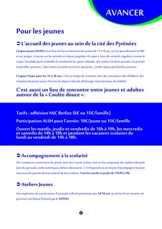 AVANCER
Pourles jeunes
 L’accueil des jeunes au sein de la cité des Pyrénées
L'espace jeune (ALSH) estun lieu où l’on seretrouveentre jeunes de 11à18ans, où l'on peut découvrirla MJC
et ses projets, s’inscrire sur les activités et séjours proposés. On peut y faire des activités régulières comme le
cirque, l'escalade jeune et famille, le snowboard, les sports collectifs…des sorties à la demi-journée, à la journée
(culturelles, sportives...)dessortiesensoirées (concerts,spectacles…) etdes séjours pendant lesvacances.
L'espace Projet pour les 13 à 20 ans. C'est un temps de rencontre avec des animateurs afin d’élaborer des
initiatives de jeunes autourd'envies de séjours culturels,d’échanges internationaux,de mobilité.
C’est aussi un lieu de rencontre entre jeunes et adultes
autour de la « Coulée douce».
Tarifs : adhésion MJC Berlioz (6€ ou15€/famille)
Participation ALSH pour l’année: 10€/jeune ou 15€/famille
Ouvert les mardis, jeudis et vendredis de 16h à 19h,les mercredis
et samedis de 14h à 18h et pendantles vacances scolaires du
lundi au vendredi de 14h à 18h.
 Accompagnement à la scolarité
Des animateurs soutiennent les jeunes dans leur travail scolaire tout en leur proposant des ateliers éducatifs
(arts du spectacle, outils numériques, ateliers découverte...). Ce dispositif est un moyen d’accompagner le jeune
mais aussiles parents dansla scolarité de leursenfants. Tousles mardis etjeudisde 17h30à 19h.
 Ateliers Jeunes
Une expérience de travail autour d'un projet collectif permettant aux 14/18 ans, au terme d'une semaine, de
percevoir une bourse financéepar le GIPDSU.
 