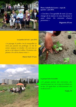 «Le paysage, le jardin c'est la tranquillité. Je
viens par passion du jardinage. Le fait de
semer, repiquer et récolter. On voit tous ce
qu'on a fait depuis le début, l’évolution des
plantes.Onadelachancenous !»
Marie-Noël,51ans
LesJardins deFred –juin 2013
«C'est bien. C'est agréable de venir. Ça nous
change de la maison. Ca nous fait penser à
autre chose. On rencontre d'autres
personnes. »
Huguette,81ans
Photo: Isabelle De Caunes –repas de
quartier –juin 2012
«Ce groupe permet des rencontres, des
moments poursoi...on n'apaslesenfants sur
le dos. On rigole bien et effectivement c'est
ladécouverte.»
Nadja,45
LegroupeFaire-Ensemble
 