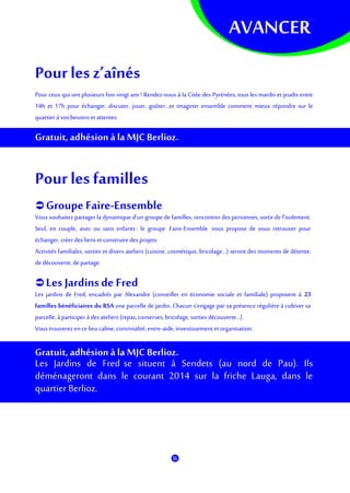 AVANCER
Pourles z’aînés
Pour ceux qui ont plusieurs fois vingt ans ! Rendez-vous à la Citée des Pyrénées, tous les mardis et jeudis entre
14h et 17h pour échanger, discuter, jouer, goûter…et imaginer ensemble comment mieux répondre sur le
quartierà vosbesoinset attentes.
Gratuit, adhésion à la MJC Berlioz.
Pourles familles
 Groupe Faire-Ensemble
Vous souhaitez partager la dynamique d'un groupe de familles, rencontrer des personnes, sortir de l’isolement.
Seul, en couple, avec ou sans enfants : le groupe Faire-Ensemble vous propose de vous retrouver pour
échanger, créer des lienset construiredes projets.
Activités familiales, sorties et divers ateliers (cuisine, cosmétique, bricolage...) seront des moments de détente,
de découverte, departage.
 Les Jardinsde Fred
Les jardins de Fred, encadrés par Alexandre (conseiller en économie sociale et familiale) proposent à 23
familles bénéficiaires du RSA une parcelle de jardin. Chacun s’engage par sa présence régulière à cultiver sa
parcelle, àparticiper à des ateliers (repas,conserves, bricolage, sorties découverte...).
Vous trouverezencelieu calme, convivialité,entre-aide, investissement et organisation.
Gratuit, adhésion à la MJC Berlioz.
Les Jardins de Fred se situent à Sendets (au nord de Pau). Ils
déménageront dans le courant 2014 sur la friche Lauga, dans le
quartier Berlioz.
 