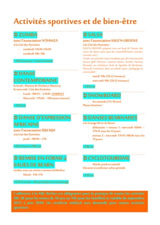 Activités sportives et de bien-être
 ZUMBA
avec l’association N’DANZA
à la Citédes Pyrénées
- vendredi 12h30-13h30
- vendredi 18h-19h
> 145€/an pour 1cours/semaine
 DANSE
CONTEMPORAINE
le lundi : Maisondel’Enfance Marancy
le mercredi : Citédes Pyrénées
- Lundi : 20h15 – 21h45 COMPLET
- Mercredi: 17h30 – 19h (sous réserve)
> 155€/an
 SALSA
avec l’association SALS’N GROOVE
à la Citédes Pyrénées
SALS'N GROOVE propose tout au long de l'année des
cours de danse ainsi que des rassemblements (soirées,
concerts, etc.).
Toutes ces activités sont encadrées par des intervenants
locaux (Jeff, Florence, Laurent, Karen, Aurélie, Patricia,
Donnat), ou extérieurs (Loïc & Agnetha de Bordeaux,
Nima de Toulouse), dans un même esprit : pédagogie et
convivialité!
- mardi 19h-22h (3niveaux)
- mercredi 19h-22h (3niveaux)
> 145€/an
 SNOWBOARD
- les samedis (11/18ans)
Placeslimitées!
 DANSED’EXPRESSION
AFRICAINE
avec l’association DJU DJU
à la Citédes Pyrénées
- jeudi: 19h30 – 21h
> 65€/trimou190€/an
 DANSES BEARNAISES
à laGrange 84avde Buros
- débutants + niveau 1 : mercredi 16h45 –
17h15tous les 15jours
- niveau 2 : mercredi 17h15-18h30 tous les
15jours
> 20€/an
 REMISE ENFORME à
SALIESDE BEARN
rendez-vousau centrecommercialBerlioz
- Mardi : 13h-17h
> 6,5€ lasortie +4€ participation covoiturage
 CYCLOTOURISME
- Mardi,jeudi etsamedi
Horairesà confirmerselonpériode
> 41€/an
L’adhésion à la MJC Berlioz est obligatoire pour la pratique de toutes les activités
(9€, 6€ pour les moins de 18 ans ou 15€ pour les familles) et valable de septembre
2013 à juin 2014. Un certificat médical sera demandé pour toutes activités
sportives.
 
