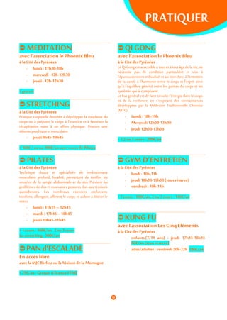 PRATIQUER
 MEDITATION
avec l’association le Phoenix Bleu
à laCitédes Pyrénées
- lundi :17h30-18h
- mercredi : 12h-12h30
- jeudi: 12h-12h30
> gratuit
 STRETCHING
à la Citédes Pyrénées
Pratique corporelle destinée à développer la souplesse du
corps ou à préparer le corps à l’exercice et à favoriser la
récupération suite à un effort physique. Procure une
détente psychique et musculaire.
- jeudi9h45-10h45
> 160€ / anou 300€/anaveccoursde Pilates
 QI GONG
avec l’association le Phoenix Bleu
à la Citédes Pyrénées
LeQi Gong est accessible à tous et à tout âge de la vie, ne
nécessite pas de condition particulière et vise à
l'épanouissement individuel et au bien-être, à l'entretien
de la santé, à l'harmonie entre le corps et l'esprit ainsi
qu'à l'équilibre général entre les parties du corps et les
systèmes qui le composent.
Le but général est de faire circuler l'énergie dans le corps
et de la renforcer, en s'inspirant des connaissances
développées par la Médecine Traditionnelle Chinoise
(MTC).
- Lundi : 18h-19h
- Mercredi12h30-13h30
- Jeudi12h30-13h30
> 1,2ou3 cours :200€/an
 PILATES
à la Citédes Pyrénées
Technique douce et spécialisée de renforcement
musculaire profond, localisé, permettant de tonifier les
muscles de la sangle abdominale et du dos. Prévient les
problèmes de dos et mauvaises postures dus aux tensions
quotidiennes. Les nombreux exercices renforcent,
tonifient, allongent, affinent le corps et aident à libérer le
stress.
- lundi :11h15– 12h15
- mardi: 17h45 – 18h45
- jeudi10h45-11h45
> 1 cours: 160€/an 2ou 3cours
ou stretching : 300€/an
 PAN d’ESCALADE
En accès libre
avecla MJCBerlioz ou laMaisondela Montagne
> 25€/an - Gratuit si licence FFME
 GYMD’ENTRETIEN
à la Citédes Pyrénées
- lundi :10h-11h
- jeudi18h30-19h30(sous réserve)
- vendredi : 10h-11h
> 1cours: 100€/an,2 ou 3cours :140€/an
 KUNG FU
avec l’association Les Cinq Eléments
à la Citédes Pyrénées
- enfants(7/11 ans) : jeudi 17h15-18h15
60€/an (sous réserve)
- ados/adultes:vendredi 20h-22h 180€/an
 