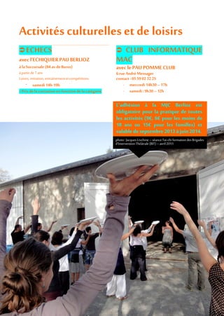 Activités culturelles et de loisirs
 ECHECS
avec l’ECHIQUIER PAU BERLIOZ
à laSuccursale (84av deBuros)
à partir de 7 ans
Loisirs, initiation, entraînement et compétitions
- samedi14h-19h
> Prix delacotisation enfonctiondela catégorie
 CLUB INFORMATIQUE
MAC
avec le PAU POMMECLUB
6rueAndréMessager
contact: 0559023225
- mercredi 14h30 – 17h
- samedi: 9h30 – 12h
L’adhésion à la MJC Berlioz est
obligatoire pour la pratique de toutes
les activités (9€, 6€ pour les moins de
18 ans ou 15€ pour les familles) et
valable de septembre 2013à juin 2014.
photo:Jacques Livchine –séance Tai-chi formationdes Brigades
d’InterventionThéâtrale (BIT) – avril 2011
 