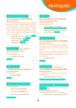 PRATIQUER
 CLOWNTHEATRE
avec l’association La MESCLANHA
à laCitédes Pyrénées
Par le biais de jeux corporels nous partirons à la recherche
de notre propre clown , petit personnage qui se vit dans
l'instant et sans cesse en relation avec lui-même (son
corps, ses émotions...) , l'autre (le partenaire, le public,
l'objet...) et l'espace qui l'entoure (la scène, la rue, …). Nous
le ferons voyager, redécouvrir le monde avec son regard
neuf de clown nouveau nez! Embarquement immédiat
vers un monde...décalé !!!
- enfants(8/11ans): mardi18h-19h 80 €/an
- adultes :mardi10h-12h 150 €/an
- mardi 12h20 -13h40 103 €/an
- mardi 20h-22h 150 €/an
 GUITARE (placeslimitées!)
à laSuccursale (84av deBuros)
enfants-ados-adultes
Coursindividuel de30mn
- les lundis etmercredis
> 200 €/an
 PIANO
avec l’association LaCLE MUSICALE
à laSuccursale (84av deBuros)
contact: 0631037595
pour enfants-ados-adultes
- cours individuel: tousles jours
130 €/trim (3/4h) ou110 €/trim(1/2h)
- éveilmusical (selonnombre d’inscrits):
le mercredimatin 50 €/trim
 AQUARELLE
avec l’association EAU EN COULEURS
à la Citédes Pyrénées
L’aquarelle est la seule technique picturale transparente.
Avec toutes les autres techniques, il est possible de
revenir avec un ton clair sur un ton foncé, pas à
l’aquarelle!
Et puis, il y a l’eau ! Indomptable, puissante, remuante,
avec elle, il faut composer, mieux vaut s’en faire une
alliée, lui laisser sa part de travail...Quelle aventure ! Et
en couleurs SVP.
- lundi de10h à 13h
> 200 €/an
 CHORALE
« le chœur de femmes de Berlioz »
à la Citédes Pyrénées
Chants du monde
- jeudi19h-20h30
> 68 €/an
 COURSD’OCCITAN
à la Citédes Pyrénées
- Niveau 1:lundi19h-20h30
- Niveau 2:mardi 19h30–21h
- Niveau 3:mercredi 19h-20h30
> 45 €/trimestre
 ANGLAIS (conversations)
avec le BEARN TOASMASTERS CLUB
à la Citédes Pyrénées
Vous avez des bases en anglais ? Vous voulez le parler ?
Rejoignez-nous !
- lundi 19h-21h tous les15jours
> 90 €/an ou 75 €/an (demandeursd’emploi)
 SYSTEME D’ECHANGE
LOCAL (SEL)
à laSuccursale (84av deBuros)
Echange multilatéral de biens, deservices et desavoirs.
- Permanenceles mercredisde 16h à18h
 