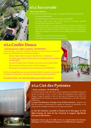  La Coulée Douce
> Cité des Pyrénées,29 bis rue Berlioz- 05 59 06 99 23
Venez découvrir, au pied de la Cité des Pyrénées, la Coulée Douce. Ce bistrot de
quartier,lieud’échange etde convivialitévouspropose :
- Boissons, tapas, crêpes, encas pour vos petits creux…etàpetits prix
- Des apéros tapas chaque vendredi, désormais très appréciés de nos habitués
de 18h à 20h30
- De venirenfamillesi vous lesouhaitez,nous avonsaussiun espaceenfants
- Diverses animations(contes, concerts, soirées montagne…)
- Restaurationsurcommandeauxheures d’ouverture au 0559 069923
Seul ou accompagné(e), que vous soyez étudiant, habitant du quartier, commerçant,
une famille, uneassociation…Vousêtes chacunles bienvenusà laCoulée Douce.
Du mardi au vendredi :10h-12h30/13h30-18h (Etjusqu’à20h30 le vendredi !)
 LaSuccursale
> 84 avenue deBuros
Ce lieufûtcelui de l’ancienne ferme Lauga. IlregroupedifférentsservicesdelaMJC :
- les bureauxadministratifs
- l’accueilde certaines activités (voir programme précédent)
- la Grange : atelier cuisine, atelier couture, atelier de construction (spécialisé
soudure), salle despectacle et deconférence
- la Cabane dans l’arbre : dans un beau et fort platane, des habitants s’affairent sous
la houlette d’un plasticien, Nathanaël Petitjean, pour construire une cabane, leur
cabane. Elle sera le symbole des projets liés à l’environnement, un espace perché
d’expressions poétiques, de rencontres et un lieu d’hébergement pour les artistes en
résidence.
- la Butinerie :production de miel expérimentale.
- le Clos Berlioz : productionviticoleexpérimentale.
 LaCité des Pyrénées
> 29 bis rueBerlioz - 05 59 06 99 20
La Cité des Pyrénées aété crééedansle cadre duprojetde renouvellement urbain du
quartier du Hameau à Pau. La mise en place de l'équipement doit contribuer à
changer l'image du quartier et faire en sorte que les habitants de la Ville et de
l'agglomération Pau-Pyrénées y trouvent des manifestations et une offre culturelle
deréférence.
Le projet d'établissement témoigne d'une double orientation : proposer une
offre de services et d'information de qualité en direction de spécialistes ou de
passionnés demontagneetmaintenir unancrage surlequartier.
La Cité des Pyrénées accueille la Maison de la Montagne, le Club
Alpin Français, les Amis du Parc National, le magasin Alpy’Rando
ainsi que la MJC Berlioz.
Equipement financé par de la Ville de Pau, le Conseil Général des Pyrénées
Atlantiques,le ConseilRégional d’Aquitaine et leFEDER (fonds européens).
 