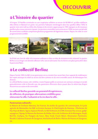 DECOUVRIR
 L’histoire du quartier
A l'origine, 53 familles constituées en une coopérative achètent un terrain de 60 000 m², qu'elles viabilisent
elles-mêmes et bâtissent en partie. Les premiers habitants emménagent dans leur pavillon début 1956, le
quartier reste ainsi isolé au milieu des champs et des terrains vagues jusqu'en 1965, époques ou de nouveaux
pavillons plus cossus viennent s'ajouter. Les premiers immeubles sont construits en 1968, ouvrant une période
de construction accélérée comprenant plusieurs programmes de logements sociaux. Depuis, les vides se sont
progressivement comblés.
Au fil des ans, loin de céder à la sinistrose ambiante et dans un élan de résistance et de créativité, le quartier
Berlioz a su se forger une identité collective riche, rare et valorisante. Ceci lui donne une place particulière dans
le panorama Palois.
 Le collectif Berlioz
Depuis l’année 1995, la MJC et ses partenaires ont su montrer leur savoir faire, leur capacité de mobilisation,
leur esprit artistique et créatif au service du bien commun et du vivre ensemble autour de thématiques fort
diverses.
Le collectif Berlioz innove, créé, mobilise, investi l’espace public et construit une aventure artistique et sociale
particulièrement riche et féconde avec des partenaires d’horizons divers jouant dans le même état d’esprit
d’ouverture auxautreset deconvivialité.
Le collectif Berlioz possède un potentiel d’expériences,
de réflexion,de pratiques alternatives crédiblespour
réinventer la ville, l’urbanité et la vie dans la ville.
Partenariats culturels :
la Maison de l’enfance Marancy, les Francas, les écoles du quartier, les commerçants, le Lycée
agricole de Montardon, les MJC et Centres Sociaux, le Club Emploi du Hameau , l’Orchestre de
Pau Pays de Béarn, Agora, Espaces Pluriels, Le Bel Ordinaire, le GAM, Emmaüs Pau-Lescar, gadjé-
voyageurs, l’Apsap, la Maison des femmes du Hédas, Unis-cité, la Maison de la Montagne, Ampli,
Bon’Art, Coclipau, les Potagers du Futur, Slow Food, Civam Béarn, Destination Patrimoine,
Roudel, Cadeneta Ozanam de Saragosse, Interkulturel de Berlin, Mairies de Huesca et Saragosse,
etc.
 