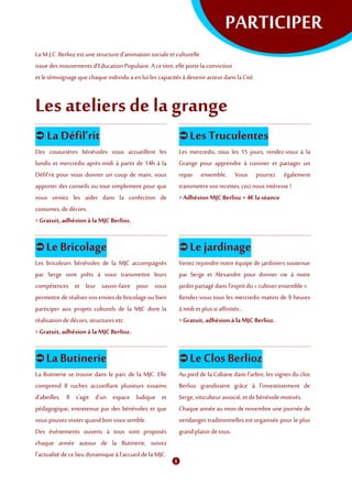 PARTICIPER
La M.J.C. Berliozestunestructured’animationsocialeetculturelle
issuedes mouvements d’EducationPopulaire. A cetitre, elle porte la conviction
et letémoignage que chaque individu aenluiles capacités à devenir acteur danslaCité.
Les ateliers de la grange
 La Défil’rit
Des couturières bénévoles vous accueillent les
lundis et mercredis après-midi à partir de 14h à la
Défil’rit pour vous donner un coup de main, vous
apporter des conseils ou tout simplement pour que
vous veniez les aider dans la confection de
costumes,dedécors.
> Gratuit, adhésionà laMJC Berlioz.
 Les Truculentes
Les mercredis, tous les 15 jours, rendez-vous à la
Grange pour apprendre à cuisiner et partager un
repas ensemble. Vous pourrez également
transmettrevos recettes, ceci nous intéresse !
> Adhésion MJCBerlioz + 4€ la séance
 Le Bricolage
Les bricoleurs bénévoles de la MJC accompagnés
par Serge sont prêts à vous transmettre leurs
compétences et leur savoir-faire pour vous
permettre de réaliser vosenviesde bricolage oubien
participer aux projets culturels de la MJC dont la
réalisationdedécors, structures etc.
> Gratuit, adhésionà laMJC Berlioz.
 Le jardinage
Venez rejoindre notre équipe de jardiniers soutenue
par Serge et Alexandre pour donner vie à notre
jardin partagé dansl'esprit du « cultiverensemble ».
Rendez-vous tous les mercredis matins de 9 heures
à midiet plussi affinités...
> Gratuit, adhésionà laMJC Berlioz.
 La Butinerie
La Butinerie se trouve dans le parc de la MJC. Elle
comprend 8 ruches accueillant plusieurs essaims
d'abeilles. Il s'agit d'un espace ludique et
pédagogique, entretenue par des bénévoles et que
vous pouvez visiter quandbon voussemble.
Des événements ouverts à tous sont proposés
chaque année autour de la Butinerie, suivez
l'actualité de celieu dynamique àl’accueildelaMJC.
 Le Clos Berlioz
Au pied de la Cabane dans l'arbre, les vignes du clos
Berlioz grandissent grâce à l’investissement de
Serge, viticulteur associé,etde bénévolemotivés.
Chaque année au mois de novembre une journée de
vendanges traditionnelles est organisée pour le plus
grandplaisirdetous.
 
