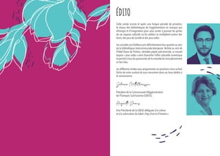 Cette année encore et après une longue période de privation,
le réseau des bibliothèques de l’agglomération ne manque pas
d’énergie et d’imagination pour vous inviter à pousser les portes
de ces espaces culturels où les ateliers se multiplient autour des
livres, des jeux de société et des jeux vidéo.
Les consoles ont d’ailleurs pris définitivement leur quartier au sein
de la bibliothèque intercommunale étampoise. Nichée au sein de
l’hôtel Diane de Poitiers, véritable pépite patrimoniale, ce nouvel
espace « Jeux vidéo » vient diversifier l’offre culturelle numérique
et permet à tous les passionnés de la manette de vivre pleinement
ce tiers lieu.
Les différents rendez-vous programmés ces prochains mois se font
l’écho de notre souhait de vous rencontrer dans ces lieux dédiés à
la connaissance.
Johann Mittelhausser
Huguette Denis
ÉDITO
Président de la Communauté d’Agglomération
de l’Étampois Sud-Essonne (CAESE)
Vice Présidente de la CAESE déléguée à la culture
et à la valorisation du label « Pays d’art et d’histoire »
 