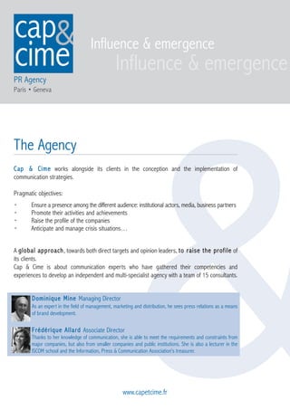 Influence & emergence

PR Agency
Paris • Geneva




                                                       &
The Agency
Cap & Cime works alongside its clients in the conception and the implementation of
communication strategies.

Pragmatic objectives:
•      Ensure a presence among the different audience: institutional actors, media, business partners
•      Promote their activities and achievements
•      Raise the profile of the companies
•      Anticipate and manage crisis situations…


A global approach, towards both direct targets and opinion leaders, to raise the profile of
its clients.
Cap & Cime is about communication experts who have gathered their competencies and
experiences to develop an independent and multi-specialist agency with a team of 15 consultants.


       Dominique Mine Managing Director
       As an expert in the field of management, marketing and distribution, he sees press relations as a means
       of brand development.

       Frédérique Allard Associate Director
       Thanks to her knowledge of communication, she is able to meet the requirements and constraints from
       major companies, but also from smaller companies and public institutions. She is also a lecturer in the
       ISCOM school and the Information, Press & Communication Association’s treasurer.




                                                    www.capetcime.fr
 