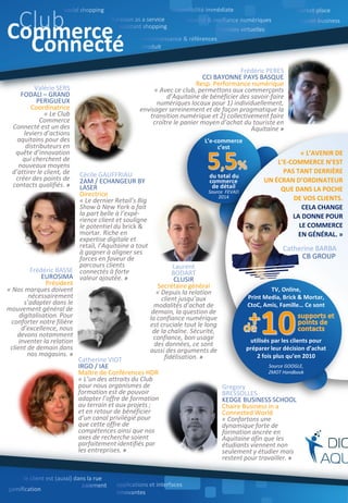 Catherine VIOT
IRGO / IAE
Maître de Conférences HDR
« L’un des attraits du Club
pour nous organismes de
formation est de pouvoir
adapter l’offre de formation
au terrain et aux projets ;
et en retour de bénéficier
d’un canal privilégié pour
que cette offre de
compétences ainsi que nos
axes de recherche soient
parfaitement identifiés par
les entreprises. »
Laurent
BODART
CLUSIR
Secrétaire général
« Depuis la relation
client jusqu’aux
modalités d’achat de
demain, la question de
la confiance numérique
est cruciale tout le long
de la chaîne. Sécurité,
confiance, bon usage
des données, ce sont
aussi des arguments de
fidélisation. »
Gregory
BRESSOLLES
KEDGE BUSINESS SCHOOL
Chaire Business in a
Connected World
« Confortons une
dynamique forte de
formation ancrée en
Aquitaine afin que les
étudiants viennent non
seulement y étudier mais y
restent pour travailler. »
Frédéric PERES
CCI BAYONNE PAYS BASQUE
Resp. Performance numérique
« Avec ce club, permettons aux commerçants
d’Aquitaine de bénéficier des savoir-faire
numériques locaux pour 1) individuellement,
envisager sereinement et de façon pragmatique la
transition numérique et 2) collectivement faire
croître le panier moyen d’achat du touriste en
Aquitaine »
L’e-commerce
c’est
du total du
commerce
de détail
Source FEVAD
2014
Rédacteurs : Antoine Chotard, Eric Culnaert, Erwan Simom
« L’AVENIR DE
L’E-COMMERCE N’EST
PAS TANT DERRIÈRE
UN ÉCRAN D’ORDINATEUR
QUE DANS LA POCHE
DE VOS CLIENTS.
CELA CHANGE
LA DONNE POUR
LE COMMERCE
EN GÉNÉRAL. »
Catherine BARBA
CB GROUP
Cécile GAUFFRIAU
2AM / ECHANGEUR BY
LASER
Directrice
« Le dernier Retail’s Big
Show à New York a fait
la part belle à l’expé-
rience client et souligne
le potentiel du brick &
mortar. Riche en
expertise digitale et
retail, l’Aquitaine a tout
à gagner à aligner ses
forces en faveur de
parcours clients
connectés à forte
valeur ajoutée. »
Frédéric BASSE
EUROSIMA
Président
« Nos marques doivent
nécessairement
s’adapter dans le
mouvement général de
digitalisation. Pour
conforter notre filière
d’excellence, nous
devons notamment
inventer la relation
client de demain dans
nos magasins. »
Valérie SERS
FODALI – GRAND
PERIGUEUX
Coordinatrice
« Le Club
Commerce
Connecté est un des
leviers d’actions
aquitains pour des
distributeurs en
quête d’innovation
qui cherchent de
nouveaux moyens
d’attirer le client, de
créer des points de
contacts qualifiés. »
ClubCommerce
Connecté
TV, Online,
Print Media, Brick & Mortar,
CtoC, Amis, Famille… Ce sont
utilisés par les clients pour
préparer leur décision d’achat
2 fois plus qu’en 2010
Source GOOGLE,
ZMOT Handbook
 