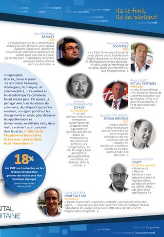 François GOUBE
COGNITEEV
CEO
« Le Club Commerce Connecté
nous donne via la labellisation
Digital Aquitaine un levier pour
le développement des startups :
études, aide au montage de
projets, accès aux marchés et
aux financements. »
Eric SENECHAL
BRAINIFY
CEO
« Capitalisons sur les compétences
d’analyses des données pour mieux
qualifier l’audience, améliorer
l’expérience d’achat et optimiser les
ventes quel que soit le canal.
Ça tombe bien : l’Aquitaine renferme
quelques belles pépites
dans ce domaine. »
Rédacteurs : Antoine Chotard, Eric Culnaert, Erwan Simom
David CASTERA
IMMERSIVE LAB
Fondateur
« Objets connectés, monnaies virtuelles, personnalisation des
offres, … nous devons pouvoir expérimenter et répliquer depuis
l’Aquitaine les usages et services attendus par des clients
toujours plus exigeants. »
David DUCOURNEAU
KASUAL BUSINESS
CEO
« Nous devons
intégrer toujours
plus étroitement les
commerçants
utilisateurs de nos
solutions afin de
calibrer les
meilleures interfaces
clients et les bons
outils d’aide à la
décision. »
Yannick
LACASTAIGNERATTE
EZAKUS
Co-fondateur
« Le club
doit permettre aux
entreprises
numériques de
proposer hors
Aquitaine ce
qu’elles ont mis en
place ici.
Valorisons au
maximum les
technos, les
compétences, les
cas d’usages pour
accroître le
développement,
en France, en
Europe, dans le
monde. »
Alain CADOT
ACTUAL SYSTEMES
Président
« Avec le numérique,
c’est toute la chaîne de
commercialisation qui
qui évolue. C’est vrai
pour les produits, ça
l’est aussi pour les
services. »
Ils le font,
Ils en parlent!
« Depuis près
d’un an, j’ai eu le plaisir
de rencontrer beaucoup
d’enseignes, de marques, de
commerçants (…). J’ai réalisé en
les écoutant que l’e-commerce
faisait encore peur. J’ai voulu (...)
partager avec tous les acteurs du
commerce, des dirigeants jusqu’aux
vendeurs, un regard positif sur les
changements en cours, pour dépasser
les appréhensions et
donner envie, au-delà des mots, de se
mettre vraiment au cross-canal
dans les actes. L’initiative de
l’Aquitaine va dans ce sens.
Le bon sens : celui du client
et de l’innovation ! »
des PME sont présentes sur les
réseaux sociaux pour
générer des visites vers leur
boutique physique
Source PriceMinister
Rakuten 2014
Jean-Paul LIEUX
DOLIST
Directeur associé
« Faisons du
« Repeat
Business » une
obsession dans la
relation client,
qu’elle soit online
ou offline. Mais
pas sans data
intelligence ! »
 
