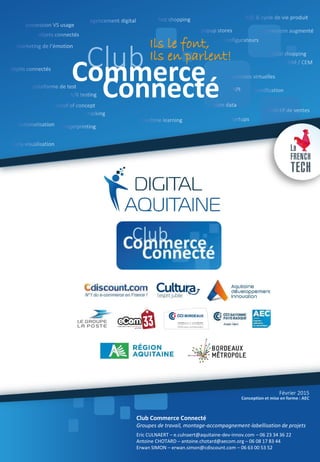 Ils le font,
Ils en parlent!
ClubCommerce
Connecté
Eric CULNAERT – e.culnaert@aquitaine-dev-innov.com – 06 23 34 36 22
Antoine CHOTARD – antoine.chotard@aecom.org – 06 08 17 83 44
Erwan SIMON – erwan.simon@cdiscount.com – 06 63 00 53 52
Club Commerce Connecté
Groupes de travail, montage-accompagnement-labellisation de projets
Conception et mise en forme : AEC
Février 2015
 