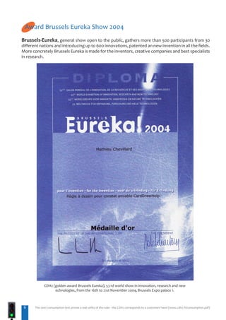 Award Brussels Eureka Show 2004
Brussels-Eureka, general show open to the public, gathers more than 500 participants from 30
different nations and introducing up to 600 innovations, patented an new invention in all the fields.
More concretely Brussels Eureka is made for the inventors, creative companies and best specialists
in research.




             CDH2 (golden award Brussels Eureka), 53 rd world show in innovation, research and new
                   echnologies, from the 16th to 21st November 2004, Brussels Expo palace 1.



 6     The 2007 consumption test proves a real utility of the ruler : the CDH2 corresponds to a customers’need (www.cdh2.fr/consumption.pdf)
 