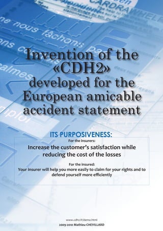 Invention of the
       «CDH2»
   developed for the
  European amicable
  accident statement
                 ITS PURPOSIVENESS:
                           For the insurers:
     Increase the customer’s satisfaction while
           reducing the cost of the losses
                            For the insured:
Your insurer will help you more easily to claim for your rights and to
                   defend yourself more efficiently




                          www.cdh2.fr/demo.html
                      2009-2010 Mathieu CHEVILLARD
 