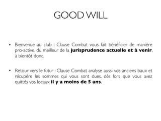 GOOD WILL
• Bienvenue au club : Clause Combat vous fait bénéficier de manière
pro-active, du meilleur de la jurisprudence actuelle et à venir,
à bientôt donc.
• Retour vers le futur : Clause Combat analyse aussi vos anciens baux et
récupère les sommes qui vous sont dues, dès lors que vous avez
quittés vos locaux il y a moins de 5 ans.
 