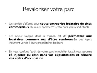 Revaloriser votre parc
• Un service d'affaires pour toute entreprise locataire de sites
commerciaux : bureaux, commerces, entrepôts, locaux industriels
• 1er acteur français dont la mission est de permettre aux
locataires commerciaux d’être remboursés des loyers
indûment versés à leurs propriétaires-bailleurs
• En nous confiant l’audit de votre parc immobilier locatif, vous pourrez
ré-injecter du cash dans vos exploitations et réduire
vos coûts d’occupation
 