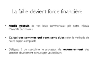 La faille devient force financière
• Audit gratuit de vos baux commerciaux par notre réseau
d'avocats partenaires
• Calcul des sommes qui vont sont dues selon la méthode de
notre expert-comptable
• Déléguez à un spécialiste, le processus de recouvrement des
sommes abusivement perçues par vos bailleurs
 