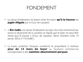 FONDEMENT
• La clause d’indexation ne faisant varier les loyers qu’à la hausse est
jugée illégale par la Cour de cassation.
• « Est nulle une clause d’indexation du loyer d’un bail commercial qui
exclut la réciprocité de la variation et stipule que le loyer ne peut être
révisé qu’à la hausse » (Cour de cassation, 3ème chambre civile, 14
janvier 2016, n°14-24.681)
• La haute juridiction française condamne le propriétaire à restituer
plus de 14 mois de loyer au locataire commercial,
correspondant à des sommes abusivement perçues.
 