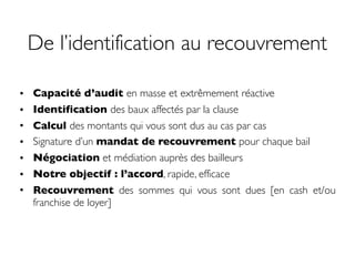De l’identification au recouvrement
• Capacité d’audit en masse et extrêmement réactive
• Identification des baux affectés par la clause
• Calcul des montants qui vous sont dus au cas par cas
• Signature d’un mandat de recouvrement pour chaque bail
• Négociation et médiation auprès des bailleurs
• Notre objectif : l’accord, rapide, efficace
• Recouvrement des sommes qui vous sont dues [en cash et/ou
franchise de loyer]
 