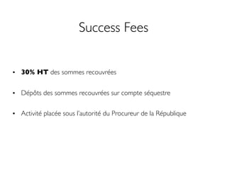 Success Fees
• 30% HT des sommes recouvrées
• Dépôts des sommes recouvrées sur compte séquestre
• Activité placée sous l’autorité du Procureur de la République
 