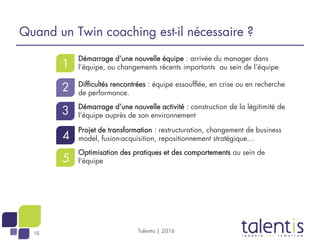 16
1
2
3
4
5
Quand un Twin coaching est-il nécessaire ?
Démarrage d’une nouvelle équipe : arrivée du manager dans
l’équipe, ou changements récents importants au sein de l’équipe
Difficultés rencontrées : équipe essoufflée, en crise ou en recherche
de performance.
Démarrage d’une nouvelle activité : construction de la légitimité de
l’équipe auprès de son environnement
Projet de transformation : restructuration, changement de business
model, fusion-acquisition, repositionnement stratégique…
Optimisation des pratiques et des comportements au sein de
l’équipe
Talentis | 2016
 