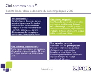 3
Qui sommes-nous ?
Talentis | 2016
Société leader dans le domaine du coaching depuis 2003
Une présence internationale :
Notre équipe accompagne les managers,
dirigeants et organisations dans 22 pays
en Europe, en Amérique du Nord et en
Asie.
Une expertise reconnue :
Nos clients sont des grands groupes
français ou internationaux qui nous
choisissent pour notre souci de
l’excellence, notre rigueur dans
l’accompagnement et notre capacité à
mesurer et obtenir des résultats
opérationnels pérennes.
Nos convictions :
Dans l’entreprise de demain qui sera
ouverte et transparente, les leaders
évolueront dans un environnement
complexe et tourné vers l’innovation.
Talentis les accompagne dans le
développement des compétences
nécessaires à cette nouvelle donne.
Des critères exigeants :
Les 70 coachs qui travaillent à nos côtés
ont tous une expérience de dirigeant
et/ou de manager dans des groupes à
dimension internationale, et peuvent ainsi
s’adapter à chaque situation et à chaque
métier, et à chaque culture.
 