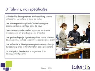 4
Le leadership development en mode coaching comme
philosophie, savoir-faire et cœur de métier
Une forte expérience : plus de 20 000 managers
accompagnés depuis 2003 dans 22 pays
Des executive coachs certifiés ayant une expérience
professionnelle en grand groupe au préalable
Une gestion de projet rigoureuse pilotée par un directeur
de programme, un lead coach et une coordinatrice client
Une recherche et développement permanente sur le sujet
du leadership et de la transformation des organisations
Un suivi précis des résultats et la garantie d’un
développement pérenne
Talentis | 2016
3 Talentis, nos spécificités
 