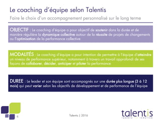 6
Le coaching d’équipe selon Talentis
Talentis | 2016
Faire le choix d’un accompagnement personnalisé sur le long terme
OBJECTIF : Le coaching d’équipe a pour objectif de soutenir dans la durée et de
manière régulière la dynamique collective autour de la réussite de projets de changements
ou l’optimisation de la performance collective
MODALITÉS : Le coaching d’équipe a pour intention de permettre à l’équipe d’atteindre
un niveau de performance supérieur, notamment à travers un travail approfondi de ses
façons de collaborer, décider, anticiper et piloter la performance
DUREE : Le leader et son équipe sont accompagnés sur une durée plus longue (3 à 12
mois) qui peut varier selon les objectifs de développement et de performance de l’équipe
 
