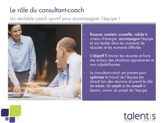 7
Le rôle du consultant-coach
Un véritable coach sportif pour accompagner l’équipe !
• Rassure, soutient, conseille, valide le
niveau d’énergie, accompagne l’équipe
et son leader dans les moments de
réussites et les moments difficiles.
• L’objectif ? Ancrer les réussites et faire
des échecs des situations apprenantes et
non culpabilisantes.
• Le consultant-coach est présent pour
optimiser le travail de l’équipe (en
direct) lors des réunions et prend le rôle
de miroir, de coach et de conseil si
besoin, autour du projet de l’équipe.
 