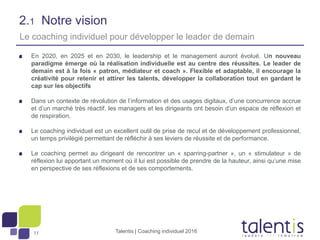 11
2.1 Notre vision
En 2020, en 2025 et en 2030, le leadership et le management auront évolué. Un nouveau
paradigme émerge où la réalisation individuelle est au centre des réussites. Le leader de
demain est à la fois « patron, médiateur et coach ». Flexible et adaptable, il encourage la
créativité pour retenir et attirer les talents, développer la collaboration tout en gardant le
cap sur les objectifs
Dans un contexte de révolution de l’information et des usages digitaux, d’une concurrence accrue
et d’un marché très réactif, les managers et les dirigeants ont besoin d’un espace de réflexion et
de respiration.
Le coaching individuel est un excellent outil de prise de recul et de développement professionnel,
un temps privilégié permettant de réfléchir à ses leviers de réussite et de performance.
Le coaching permet au dirigeant de rencontrer un « sparring-partner », un « stimulateur » de
réflexion lui apportant un moment où il lui est possible de prendre de la hauteur, ainsi qu’une mise
en perspective de ses réflexions et de ses comportements.
Talentis | Coaching individuel 2016
Le coaching individuel pour développer le leader de demain
 