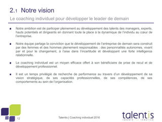 12
2.1 Notre vision
Notre ambition est de participer pleinement au développement des talents des managers, experts,
hauts potentiels et dirigeants en donnant toute la place à la dynamique de l’individu au cœur de
l’entreprise.
Notre équipe partage la conviction que le développement de l’entreprise de demain sera construit
par des femmes et des hommes pleinement responsables : des personnalités autonomes, vivant
par et pour le changement, à l’aise dans l’incertitude et développant une forte intelligence
relationnelle.
Le coaching individuel est un moyen efficace offert à son bénéficiaire de prise de recul et de
développement professionnel.
Il est un temps privilégié de recherche de performance au travers d’un développement de sa
vision stratégique, de ses capacités professionnelles, de ses compétences, de ses
comportements au sein de l’organisation.
Talentis | Coaching individuel 2016
Le coaching individuel pour développer le leader de demain
 