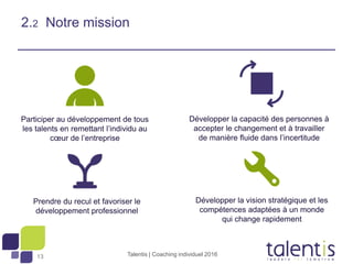 13
2.2 Notre mission
Talentis | Coaching individuel 2016
Participer au développement de tous
les talents en remettant l’individu au
cœur de l’entreprise
Développer la capacité des personnes à
accepter le changement et à travailler
de manière fluide dans l’incertitude
Prendre du recul et favoriser le
développement professionnel
Développer la vision stratégique et les
compétences adaptées à un monde
qui change rapidement
 