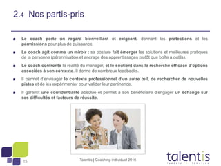 15
2.4 Nos partis-pris
Le coach porte un regard bienveillant et exigeant, donnant les protections et les
permissions pour plus de puissance.
Le coach agit comme un miroir : sa posture fait émerger les solutions et meilleures pratiques
de la personne (pérennisation et ancrage des apprentissages plutôt que boîte à outils).
Le coach confronte la réalité du manager, et le soutient dans la recherche efficace d’options
associées à son contexte. Il donne de nombreux feedbacks.
Il permet d’envisager le contexte professionnel d’un autre œil, de rechercher de nouvelles
pistes et de les expérimenter pour valider leur pertinence.
Il garantit une confidentialité absolue et permet à son bénéficiaire d’engager un échange sur
ses difficultés et facteurs de réussite.
Talentis | Coaching individuel 2016
 
