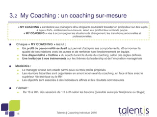 18
« MY COACHING » est destiné aux managers et/ou dirigeants souhaitant travailler en profondeur sur des sujets
à enjeux forts, entièrement sur-mesure, selon leur profil et leur contexte propre.
« MY COACHING » vise à accompagner les situations de changement, les transitions personnelles et
professionnelles.
Chaque « MY COACHING » inclut :
Un profil de personnalité exclusif qui permet d’adapter ses comportements, d’harmoniser la
qualité de ses relations avec les autres et de renforcer son fonctionnement en équipe.
Une disponibilité « Hotline » du coach durant la durée du coaching, selon des règles définies
Une invitation à nos événements sur les thèmes du leadership et de l’innovation managériale
Modalités :
Le manager choisit son coach parmi deux ou trois profils proposés
Les réunions tripartites sont organisées en amont et en aval du coaching, en face à face avec le
supérieur hiérarchique ou le RH
Les objectifs sont associés à des indicateurs affinés et les résultats sont mesurés
Format :
De 16 à 20h, des sessions de 1,5 à 2h selon les besoins (possible aussi par téléphone ou Skype)
Talentis | Coaching individuel 2016
3.2 My Coaching : un coaching sur-mesure
 