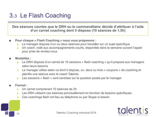 19
Des séances courtes que le DRH ou le commanditaire décide d’attribuer à l’aide
d’un carnet coaching dont il dispose (10 séances de 1,5h)
Pour chaque « Flash Coaching » nous vous proposons :
Le manager dispose d’un ou deux séances pour travailler sur un sujet spécifique
Un coach, rodé aux accompagnements courts, disponible dans la semaine suivant l’appel
pour prise de rendez-vous
Modalités :
Le DRH dispose d’un carnet de 10 sessions « flash coaching » qu’il propose aux managers
selon leurs besoins
Le manager utilise selon ce dont il dispose, un, deux ou trois « coupons » de coaching et
planifie une séance avec le coach Talentis
Les sessions « flash » sont centrées sur la question posée par le manager
Format :
Un carnet comprenant 10 séances de 2h
Les DRH utilisent ces séances ponctuellement en fonction de besoins spécifiques.
Ces coachings flash ont lieu au téléphone ou par Skype si besoin
3.3 Le Flash Coaching
Talentis | Coaching individuel 2016
 