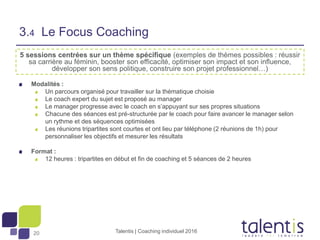 20
5 sessions centrées sur un thème spécifique (exemples de thèmes possibles : réussir
sa carrière au féminin, booster son efficacité, optimiser son impact et son influence,
développer son sens politique, construire son projet professionnel…)
Modalités :
Un parcours organisé pour travailler sur la thématique choisie
Le coach expert du sujet est proposé au manager
Le manager progresse avec le coach en s’appuyant sur ses propres situations
Chacune des séances est pré-structurée par le coach pour faire avancer le manager selon
un rythme et des séquences optimisées
Les réunions tripartites sont courtes et ont lieu par téléphone (2 réunions de 1h) pour
personnaliser les objectifs et mesurer les résultats
Format :
12 heures : tripartites en début et fin de coaching et 5 séances de 2 heures
Talentis | Coaching individuel 2016
3.4 Le Focus Coaching
 