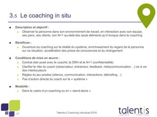 21
Description et objectif :
Observer la personne dans son environnement de travail, en interaction avec son équipe,
ses pairs, ses clients, son N+1 au-delà des seuls éléments qu’il évoque dans le coaching
Bénéfices :
Ouverture du coaching sur la réalité du système, enrichissement du regard de la personne
sur sa situation, accélération des prises de consciences et du changement
Conditions de mise en œuvre :
Contrat clair posé avec le coaché, la DRH et le N+1 (confidentialité)
Clarifier le rôle du coach (observateur, entraineur, feedback, métacommunication…) vis à vis
des interlocuteurs
Règles du jeu posées (silence, communication, interactions, débriefing…)
Pas d’action directe du coach sur le « système »
Modalité :
Dans le cadre d’un coaching ou en « stand alone »
Talentis | Coaching individuel 2016
3.5 Le coaching in situ
 