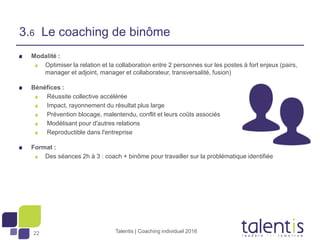 22
Modalité :
Optimiser la relation et la collaboration entre 2 personnes sur les postes à fort enjeux (pairs,
manager et adjoint, manager et collaborateur, transversalité, fusion)
Bénéfices :
Réussite collective accélérée
Impact, rayonnement du résultat plus large
Prévention blocage, malentendu, conflit et leurs coûts associés
Modélisant pour d'autres relations
Reproductible dans l'entreprise
Format :
Des séances 2h à 3 : coach + binôme pour travailler sur la problématique identifiée
Talentis | Coaching individuel 2016
3.6 Le coaching de binôme
 