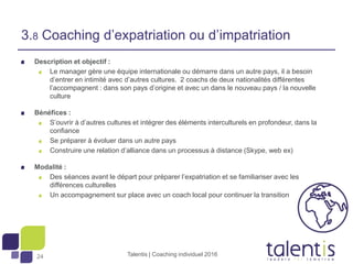 24
Description et objectif :
Le manager gère une équipe internationale ou démarre dans un autre pays, il a besoin
d’entrer en intimité avec d’autres cultures. 2 coachs de deux nationalités différentes
l’accompagnent : dans son pays d’origine et avec un dans le nouveau pays / la nouvelle
culture
Bénéfices :
S’ouvrir à d’autres cultures et intégrer des éléments interculturels en profondeur, dans la
confiance
Se préparer à évoluer dans un autre pays
Construire une relation d’alliance dans un processus à distance (Skype, web ex)
Modalité :
Des séances avant le départ pour préparer l’expatriation et se familiariser avec les
différences culturelles
Un accompagnement sur place avec un coach local pour continuer la transition
Talentis | Coaching individuel 2016
3.8 Coaching d’expatriation ou d’impatriation
 