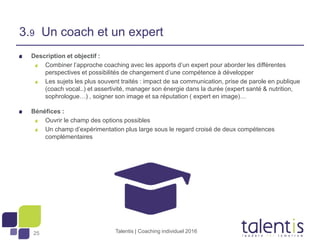 25
Description et objectif :
Combiner l’approche coaching avec les apports d’un expert pour aborder les différentes
perspectives et possibilités de changement d’une compétence à développer
Les sujets les plus souvent traités : impact de sa communication, prise de parole en publique
(coach vocal..) et assertivité, manager son énergie dans la durée (expert santé & nutrition,
sophrologue…) , soigner son image et sa réputation ( expert en image)…
Bénéfices :
Ouvrir le champ des options possibles
Un champ d’expérimentation plus large sous le regard croisé de deux compétences
complémentaires
Talentis | Coaching individuel 2016
3.9 Un coach et un expert
 