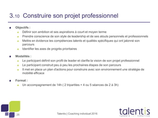 26
Objectifs :
Définir son ambition et ses aspirations à court et moyen terme
Prendre conscience de son style de leadership et de ses atouts personnels et professionnels
Mettre en évidence les compétences talents et qualités spécifiques qui ont jalonné son
parcours
Identifier les axes de progrès prioritaires
Modalités :
Le participant définit son profil de leader et clarifie la vision de son projet professionnel
Le participant construit peu à peu les prochaines étapes de son parcours
Il met en place un plan d'actions pour construire avec son environnement une stratégie de
mobilité efficace
Format :
Un accompagnement de 14h ( 2 tripartites + 4 ou 5 séances de 2 à 3h)
Talentis | Coaching individuel 2016
3.10 Construire son projet professionnel
 