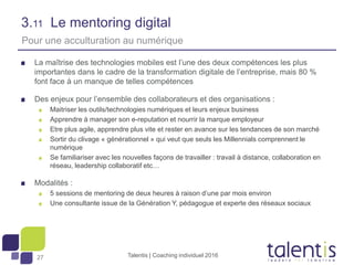 27
3.11 Le mentoring digital
La maîtrise des technologies mobiles est l’une des deux compétences les plus
importantes dans le cadre de la transformation digitale de l’entreprise, mais 80 %
font face à un manque de telles compétences
Des enjeux pour l’ensemble des collaborateurs et des organisations :
Maitriser les outils/technologies numériques et leurs enjeux business
Apprendre à manager son e-reputation et nourrir la marque employeur
Etre plus agile, apprendre plus vite et rester en avance sur les tendances de son marché
Sortir du clivage « générationnel » qui veut que seuls les Millennials comprennent le
numérique
Se familiariser avec les nouvelles façons de travailler : travail à distance, collaboration en
réseau, leadership collaboratif etc…
Modalités :
5 sessions de mentoring de deux heures à raison d’une par mois environ
Une consultante issue de la Génération Y, pédagogue et experte des réseaux sociaux
Talentis | Coaching individuel 2016
Pour une acculturation au numérique
 