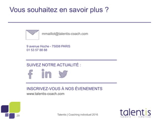 29
9 avenue Hoche - 75008 PARIS
01 53 57 88 88
INSCRIVEZ-VOUS À NOS ÉVENEMENTS
www.talentis-coach.com
SUIVEZ NOTRE ACTUALITÉ :
Vous souhaitez en savoir plus ?
mmaillot@talentis-coach.com
Talentis | Coaching individuel 2016
 