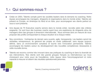 5
Créée en 2003, Talentis compte parmi les sociétés leaders dans le domaine du coaching. Notre
équipe accompagne les managers, dirigeants et organisations dans le monde entier. Talentis est
présent en Europe, en Amérique du Nord et en Asie, pour accompagner ses clients partout où
ceux-ci sont présents.
Une équipe de 70 Executive coachs seniors dans le monde entier, recrutés selon des critères
exigeants. Ce sont tous des business coachs ayant tous une expérience de dirigeants et/ou de
managers dans des groupes à dimension internationale. Nous sommes donc en mesure de vous
proposer des profils correspondant à chaque situation et à chaque métier.
Nos convictions : l’entreprise de demain sera ouverte, agile, transparente. Les leaders seront de
véritables entrepreneurs, ils gèreront les projets en mode collaboratif, sans équipe toujours
définie, dans un environnement complexe et tourné vers l’innovation permanente. Talentis
accompagne les leaders autour du développement des nouvelles compétences nécessaires à
cette nouvelle donne.
Talentis est reconnu comme très innovant dans ses pratiques du coaching et dans la diversité de
ses interventions. Nos clients sont des grands groupes français ou internationaux qui nous
choisissent pour notre souci de l’excellence, notre rigueur dans l’accompagnement et notre
capacité à mesurer et obtenir des résultats opérationnels pérennes.
Talentis | Coaching individuel 2016
1.1 Qui sommes-nous ?
 