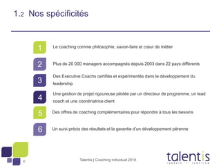 6
1
2
3
4
5
6
1.2 Nos spécificités
Le coaching comme philosophie, savoir-faire et cœur de métier
Plus de 20 000 managers accompagnés depuis 2003 dans 22 pays différents
Des Executive Coachs certifiés et expérimentés dans le développement du
leadership
Une gestion de projet rigoureuse pilotée par un directeur de programme, un lead
coach et une coordinatrice client
Des offres de coaching complémentaires pour répondre à tous les besoins
Un suivi précis des résultats et la garantie d’un développement pérenne
Talentis | Coaching individuel 2016
 