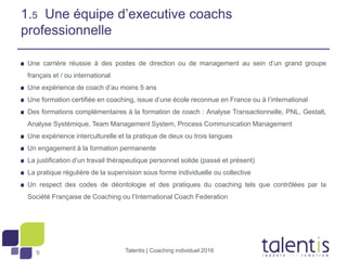 9
1.5 Une équipe d’executive coachs
professionnelle
Une carrière réussie à des postes de direction ou de management au sein d’un grand groupe
français et / ou international
Une expérience de coach d’au moins 5 ans
Une formation certifiée en coaching, issue d’une école reconnue en France ou à l’international
Des formations complémentaires à la formation de coach : Analyse Transactionnelle, PNL, Gestalt,
Analyse Systémique, Team Management System, Process Communication Management
Une expérience interculturelle et la pratique de deux ou trois langues
Un engagement à la formation permanente
La justification d’un travail thérapeutique personnel solide (passé et présent)
La pratique régulière de la supervision sous forme individuelle ou collective
Un respect des codes de déontologie et des pratiques du coaching tels que contrôlées par la
Société Française de Coaching ou l’International Coach Federation
Talentis | Coaching individuel 2016
 